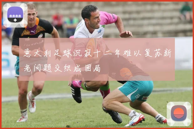意大利足球沉寂十二年难以复苏新老问题交织成困局