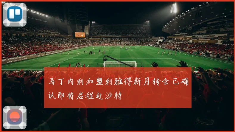马丁内利加盟利雅得新月转会已确认即将启程赴沙特